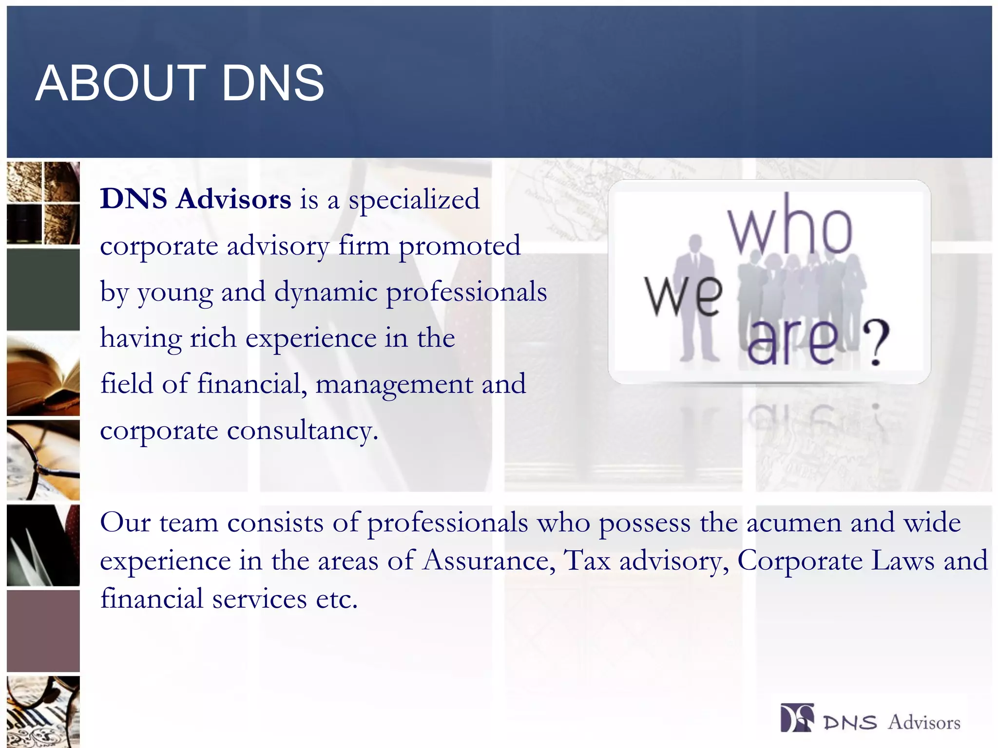 ABOUT DNS DNS Advisors  is a specialized  corporate advisory firm promoted by young and dynamic professionals having rich experience in the field of financial, management and corporate consultancy.  Our team consists of professionals who possess the acumen and wide experience in the areas of Assurance, Tax advisory, Corporate Laws and financial services etc. ©  2010  All rights reserved. 