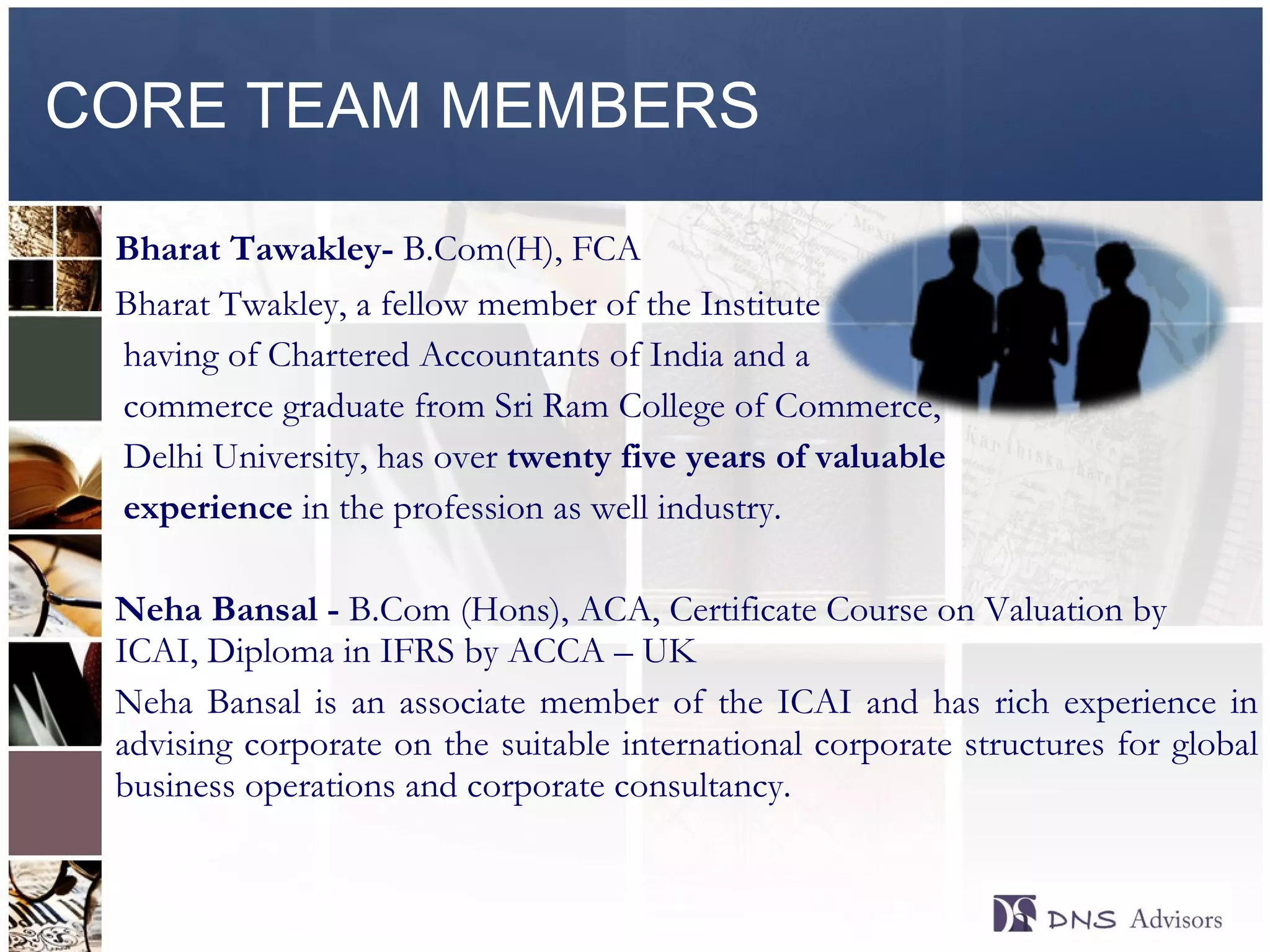 CORE TEAM MEMBERS Bharat Tawakley-  B.Com(H), FCA [ Bharat Twakley, a fellow member of the Institute having of Chartered Accountants of India and a  commerce graduate from Sri Ram College of Commerce,  Delhi University, has over  twenty five years of valuable  experience  in the profession as well industry.  Neha Bansal -  B.Com (Hons), ACA, Certificate Course on Valuation by ICAI, Diploma in IFRS by ACCA – UK Neha Bansal is an associate member of the ICAI and has rich experience in advising corporate on the suitable international corporate structures for global business operations and corporate consultancy.  ©  2010  All rights reserved. 
