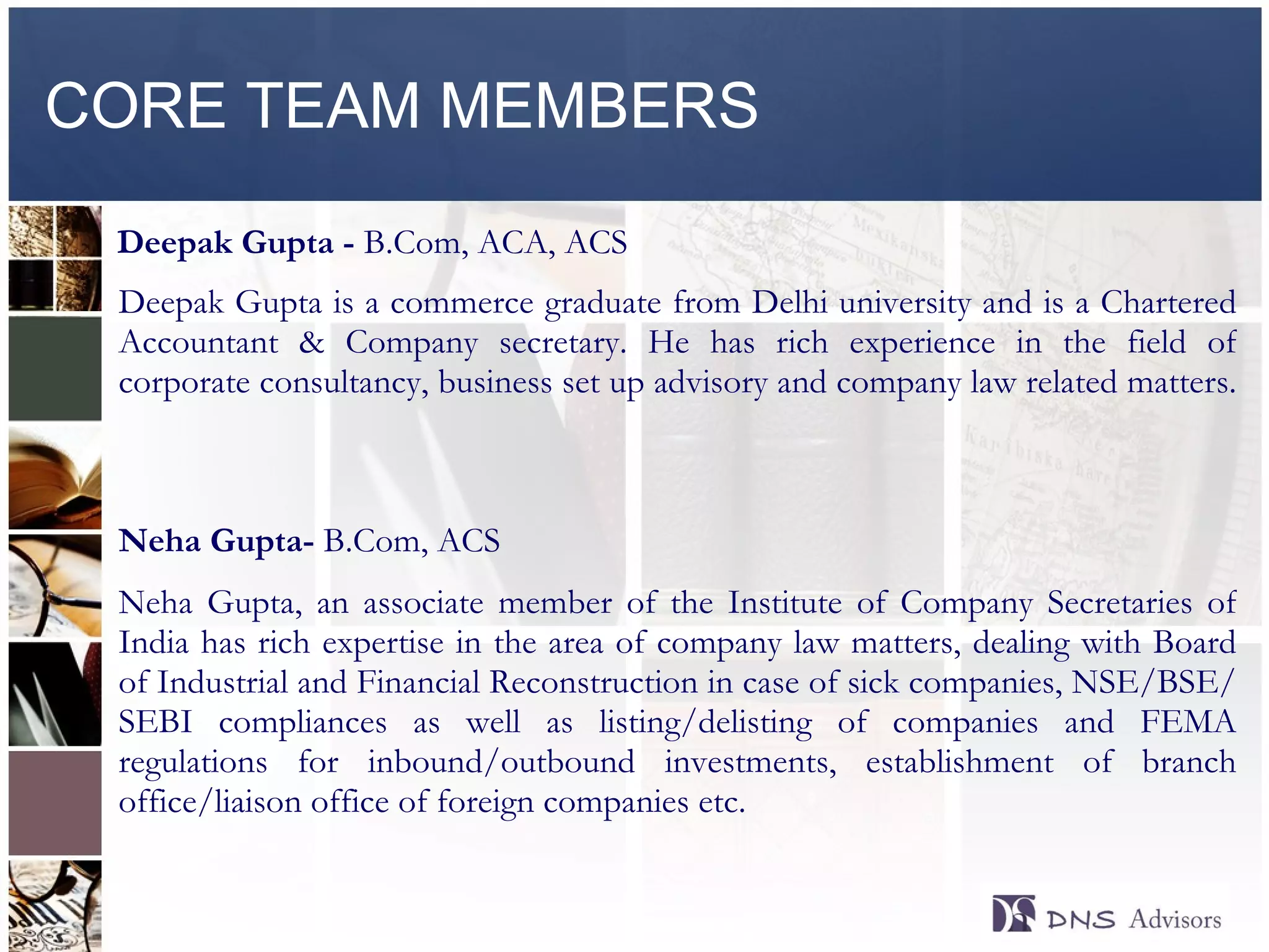 CORE TEAM MEMBERS Deepak Gupta -  B.Com, ACA, ACS Deepak Gupta is a commerce graduate from Delhi university and is a Chartered Accountant & Company secretary. He has rich experience in the field of corporate consultancy, business set up advisory and company law related matters.  Neha Gupta-  B.Com, ACS Neha Gupta, an associate member of the Institute of Company Secretaries of India has rich expertise in the area of company law matters, dealing with Board of Industrial and Financial Reconstruction in case of sick companies, NSE/BSE/SEBI compliances as well as listing/delisting of companies and FEMA regulations for inbound/outbound investments, establishment of branch office/liaison office of foreign companies etc.  ©  2010  All rights reserved. 