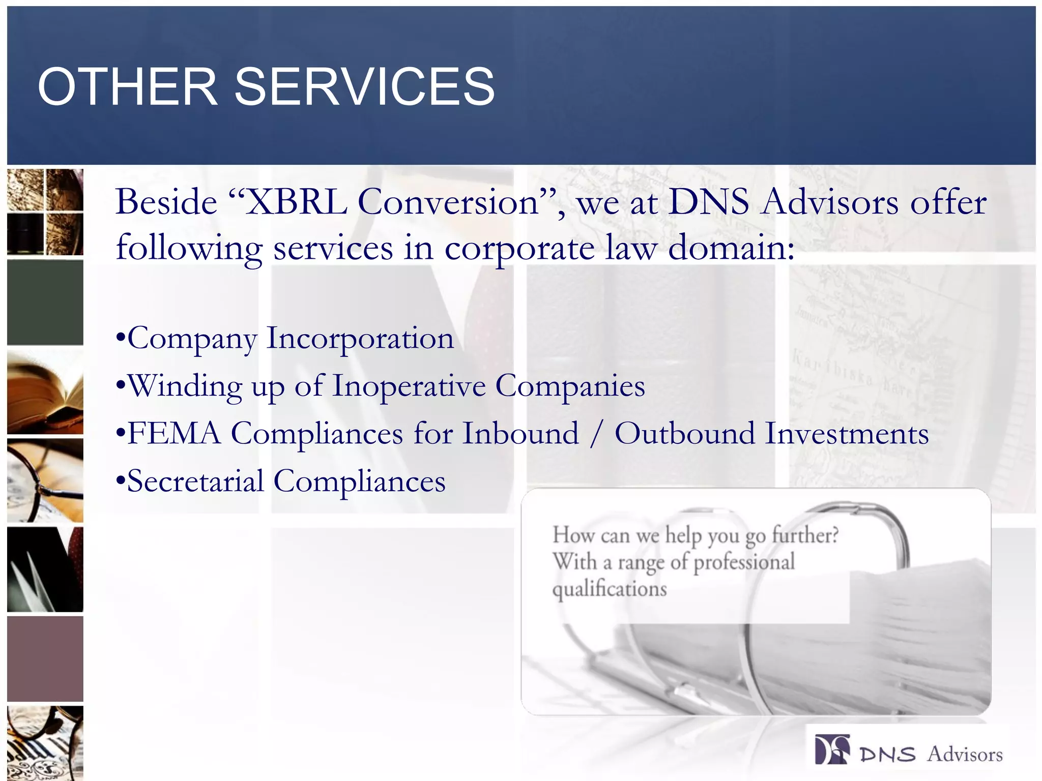 OTHER SERVICES Beside “XBRL Conversion”, we at DNS Advisors offer following services in corporate law domain: Company Incorporation Winding up of Inoperative Companies FEMA Compliances for Inbound / Outbound Investments Secretarial Compliances 