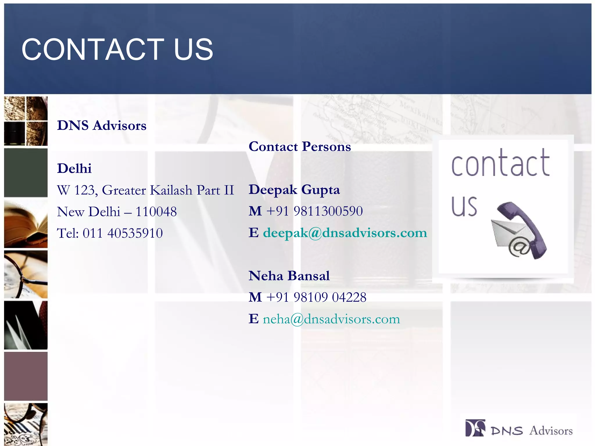 CONTACT US DNS Advisors  Delhi W 123, Greater Kailash Part II New Delhi – 110048 Tel: 011 40535910 Contact Persons  Deepak Gupta M  +91 9811300590 E  [email_address] Neha Bansal M  +91 98109 04228 E   [email_address] © 2010  DNS Advisors Pvt Ltd 