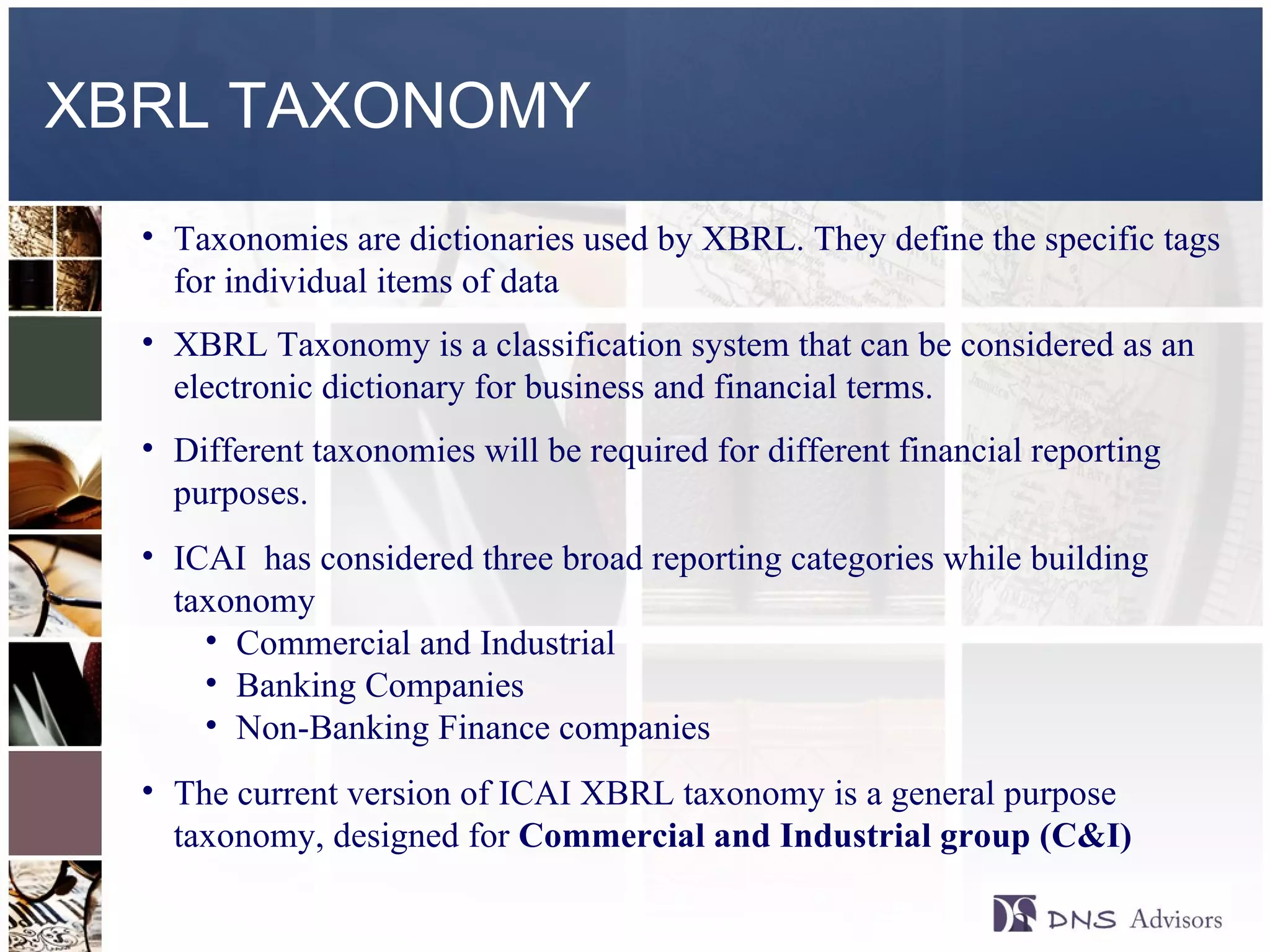 XBRL TAXONOMY Taxonomies are dictionaries used by XBRL. They define the specific tags for individual items of data XBRL Taxonomy is a classification system that can be considered as an electronic dictionary for business and financial terms. Different taxonomies will be required for different financial reporting purposes. ICAI  has considered three broad reporting categories while building taxonomy Commercial and Industrial Banking Companies Non-Banking Finance companies The current version of ICAI XBRL taxonomy is a general purpose taxonomy, designed for  Commercial and Industrial group (C&I) 