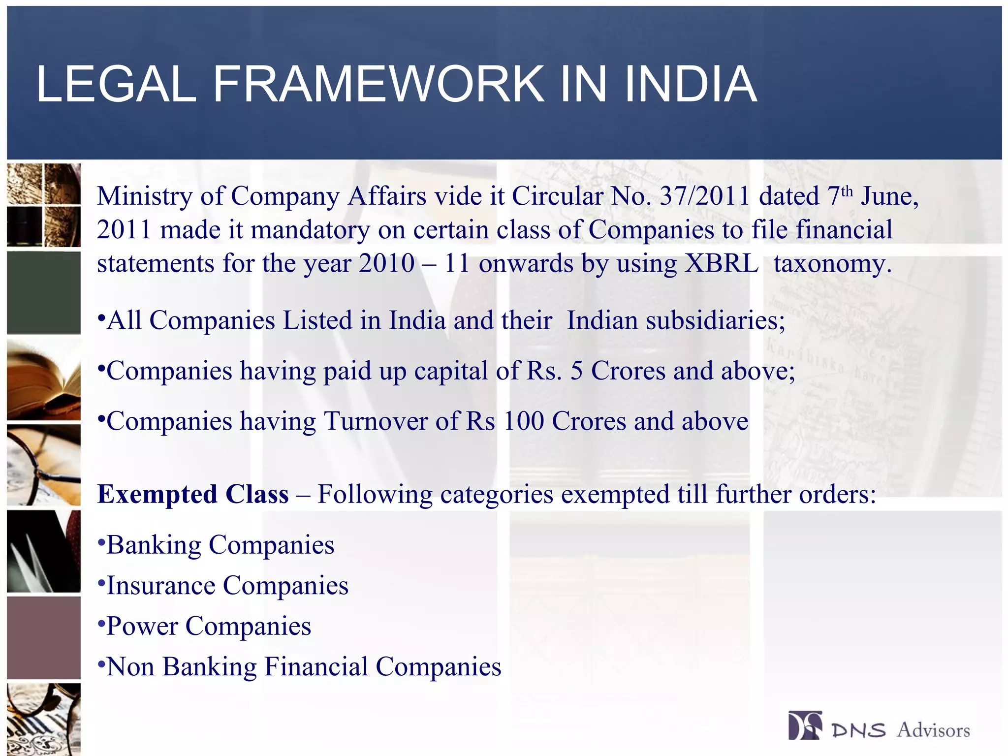 LEGAL FRAMEWORK IN INDIA Ministry of Company Affairs vide it Circular No. 37/2011 dated 7 th  June, 2011 made it mandatory on certain class of Companies to file financial statements for the year 2010 – 11 onwards by using XBRL  taxonomy. All Companies Listed in India and their  Indian subsidiaries; Companies having paid up capital of Rs. 5 Crores and above;  Companies having Turnover of Rs 100 Crores and above Exempted Class  – Following categories exempted till further orders: Banking Companies Insurance Companies Power Companies Non Banking Financial Companies ©  2010  All rights reserved. 