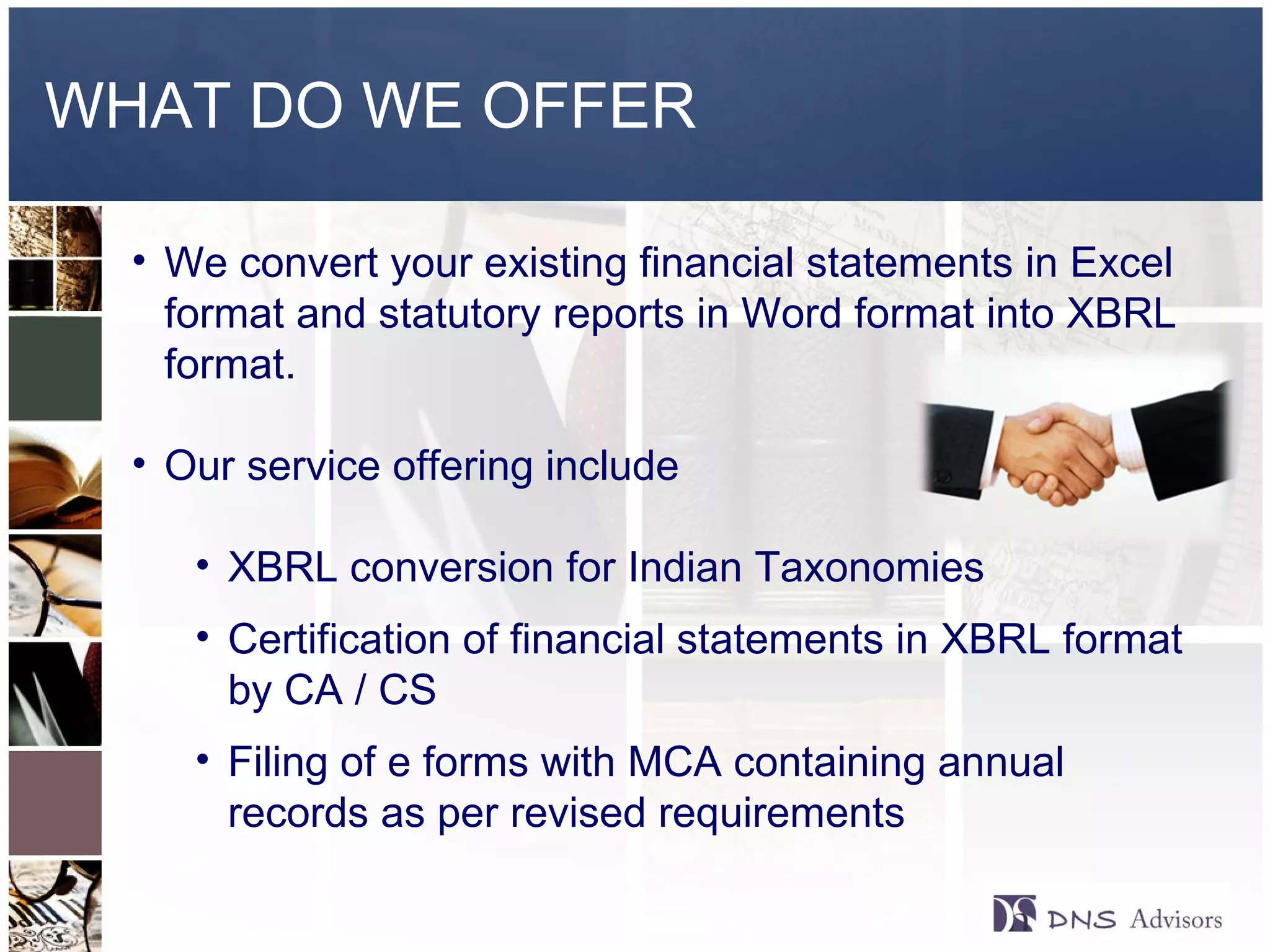 WHAT DO WE OFFER ©  2010  All rights reserved. We convert your existing financial statements in Excel format and statutory reports in Word format into XBRL format. Our service offering include  XBRL conversion for Indian Taxonomies Certification of financial statements in XBRL format by CA / CS  Filing of e forms with MCA containing annual records as per revised requirements 