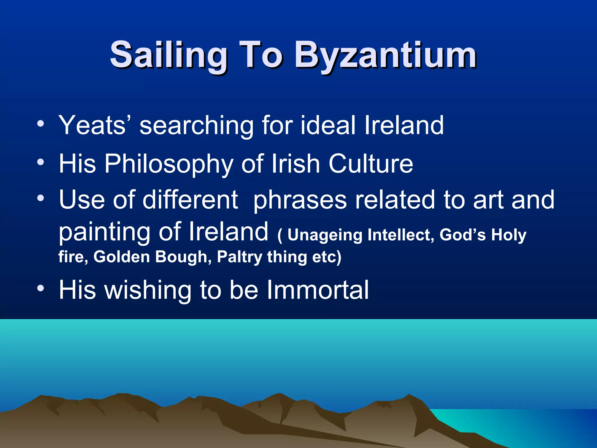 Sailing To ByzantiumSailing To Byzantium
• Yeats’ searching for ideal Ireland
• His Philosophy of Irish Culture
• Use of different phrases related to art and
painting of Ireland ( Unageing Intellect, God’s Holy
fire, Golden Bough, Paltry thing etc)
• His wishing to be Immortal
 
