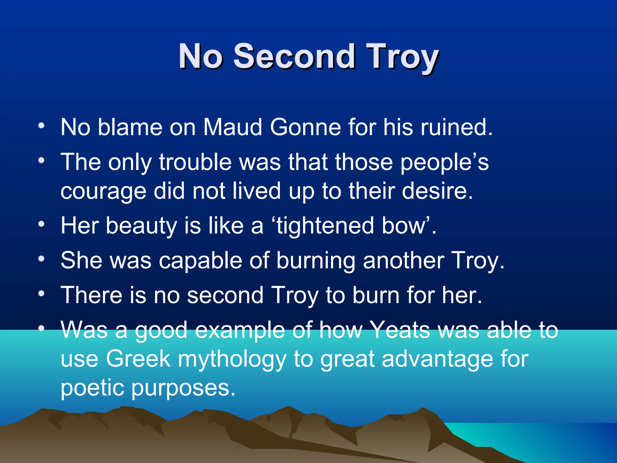 No Second TroyNo Second Troy
• No blame on Maud Gonne for his ruined.
• The only trouble was that those people’s
courage did not lived up to their desire.
• Her beauty is like a ‘tightened bow’.
• She was capable of burning another Troy.
• There is no second Troy to burn for her.
• Was a good example of how Yeats was able to
use Greek mythology to great advantage for
poetic purposes.
 