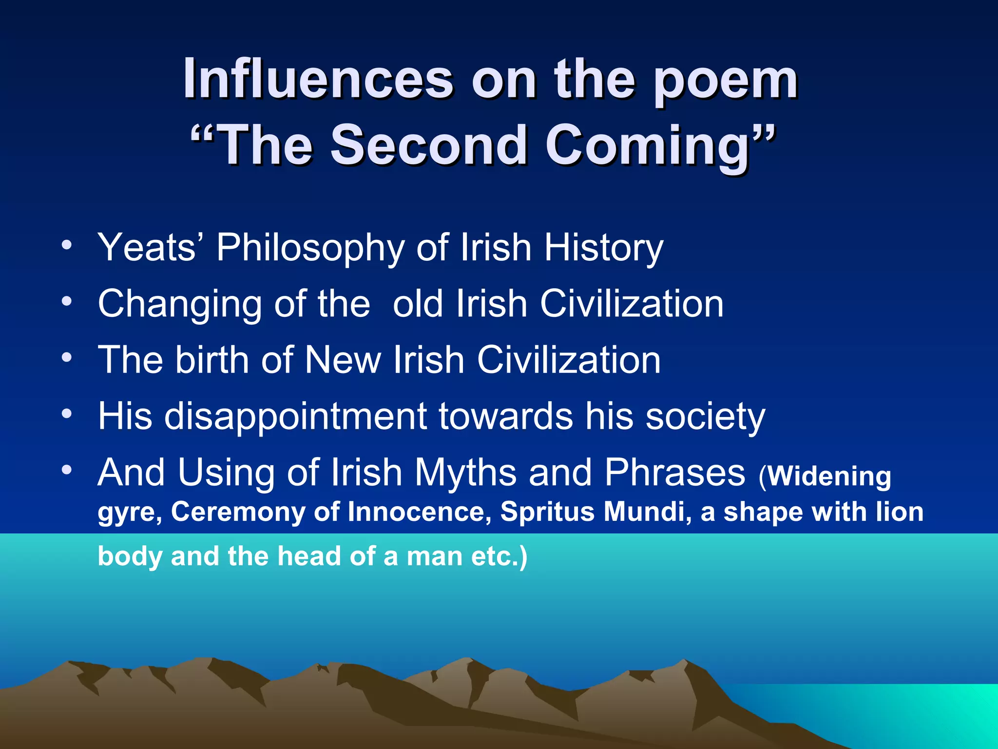 Influences on the poemInfluences on the poem
“The Second Coming”“The Second Coming”
• Yeats’ Philosophy of Irish History
• Changing of the old Irish Civilization
• The birth of New Irish Civilization
• His disappointment towards his society
• And Using of Irish Myths and Phrases (Widening
gyre, Ceremony of Innocence, Spritus Mundi, a shape with lion
body and the head of a man etc.)
 
