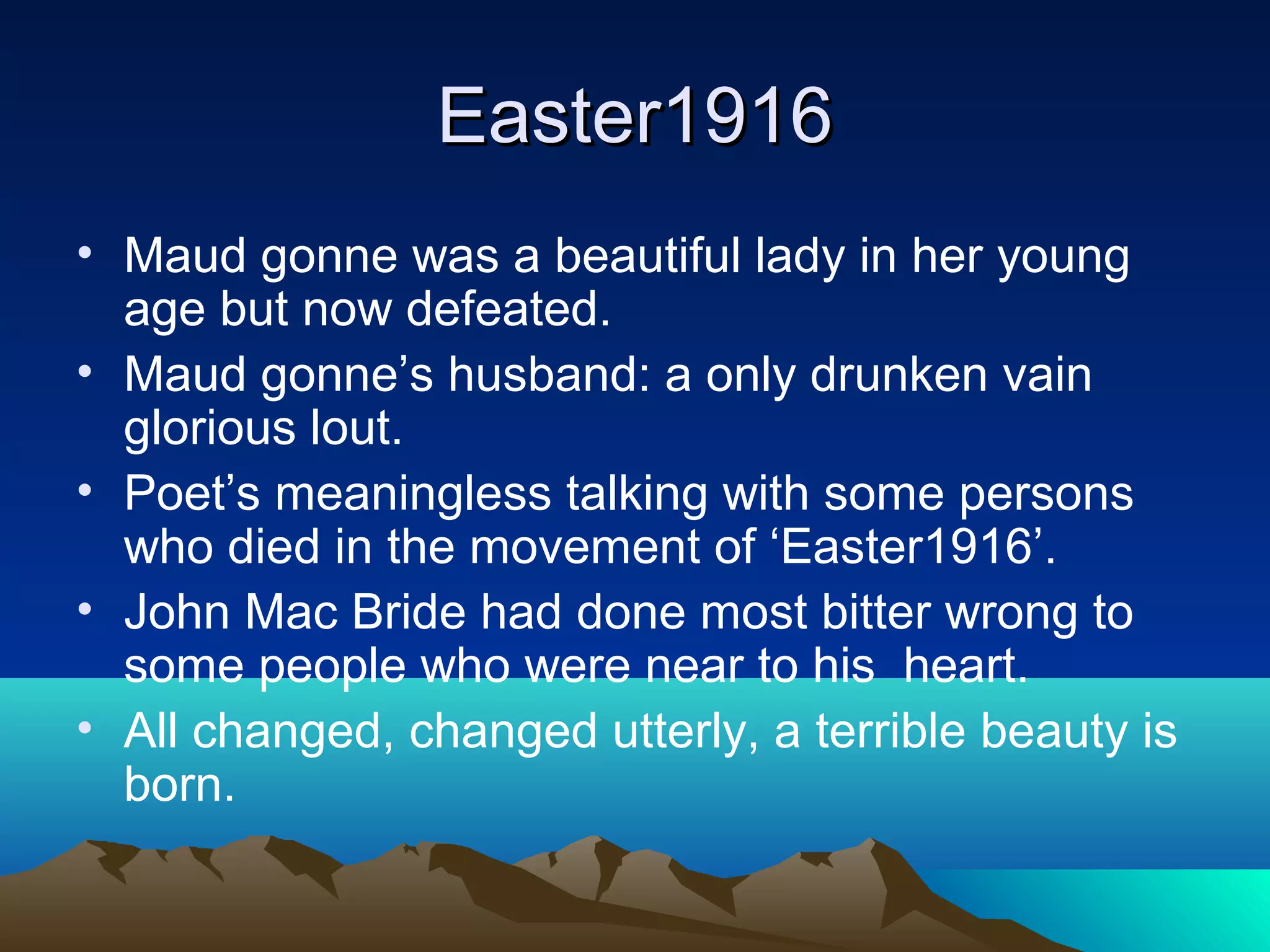 Easter1916Easter1916
• Maud gonne was a beautiful lady in her young
age but now defeated.
• Maud gonne’s husband: a only drunken vain
glorious lout.
• Poet’s meaningless talking with some persons
who died in the movement of ‘Easter1916’.
• John Mac Bride had done most bitter wrong to
some people who were near to his heart.
• All changed, changed utterly, a terrible beauty is
born.
 