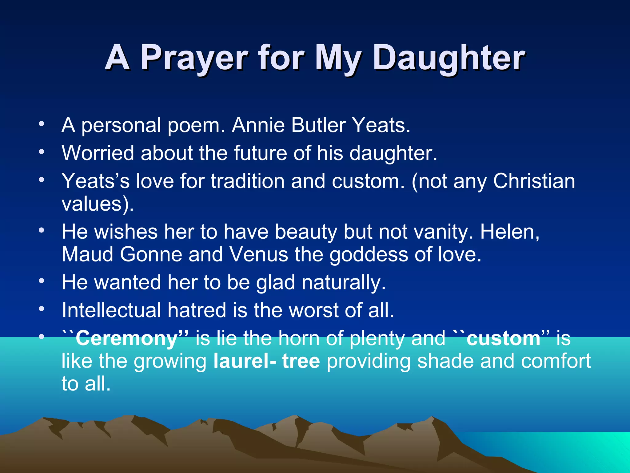 A Prayer for My DaughterA Prayer for My Daughter
• A personal poem. Annie Butler Yeats.
• Worried about the future of his daughter.
• Yeats’s love for tradition and custom. (not any Christian
values).
• He wishes her to have beauty but not vanity. Helen,
Maud Gonne and Venus the goddess of love.
• He wanted her to be glad naturally.
• Intellectual hatred is the worst of all.
• ``Ceremony’’ is lie the horn of plenty and ``custom’’ is
like the growing laurel- tree providing shade and comfort
to all.
 
