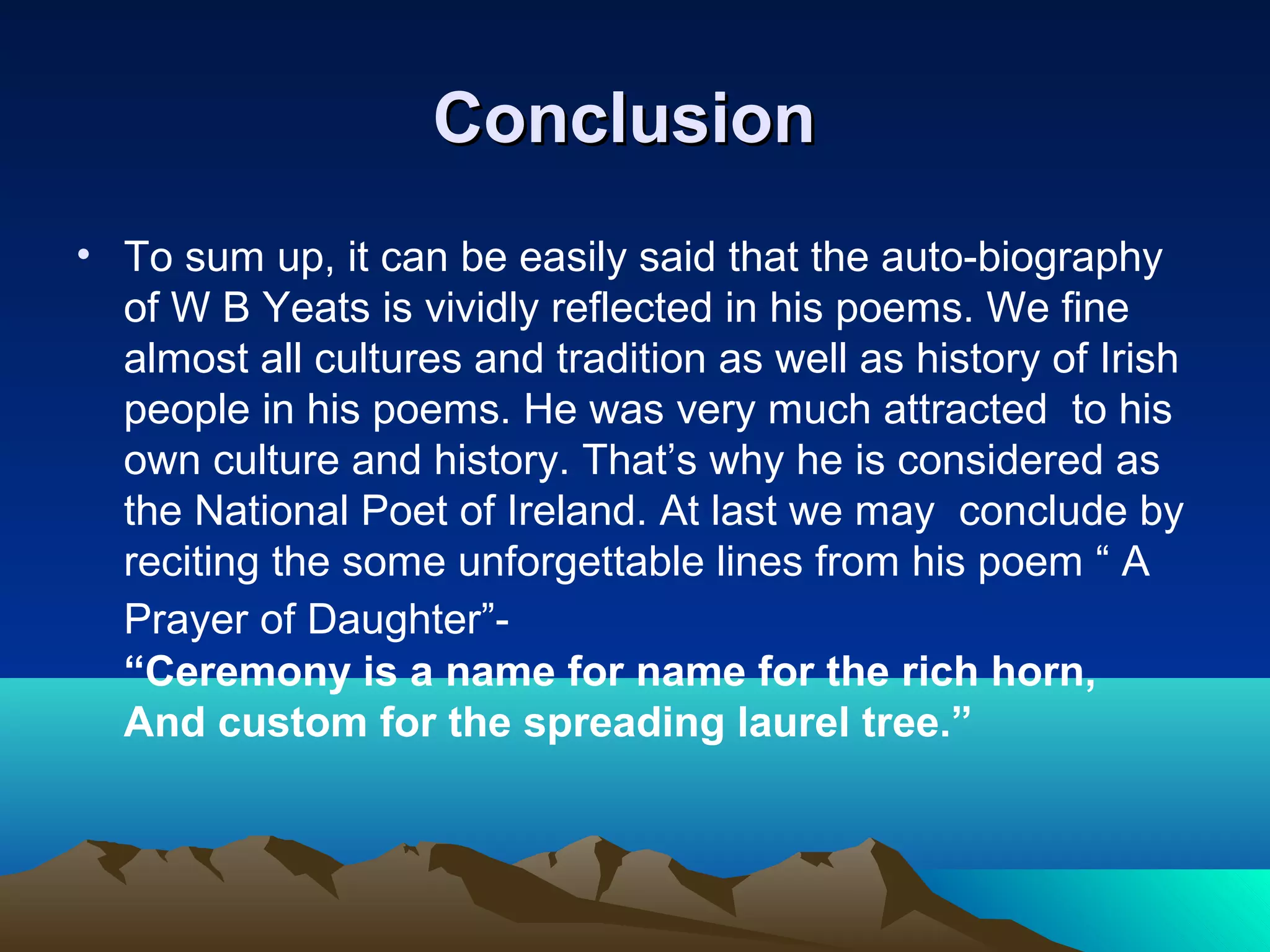 ConclusionConclusion
• To sum up, it can be easily said that the auto-biography
of W B Yeats is vividly reflected in his poems. We fine
almost all cultures and tradition as well as history of Irish
people in his poems. He was very much attracted to his
own culture and history. That’s why he is considered as
the National Poet of Ireland. At last we may conclude by
reciting the some unforgettable lines from his poem “ A
Prayer of Daughter”-
“Ceremony is a name for name for the rich horn,
And custom for the spreading laurel tree.”
 