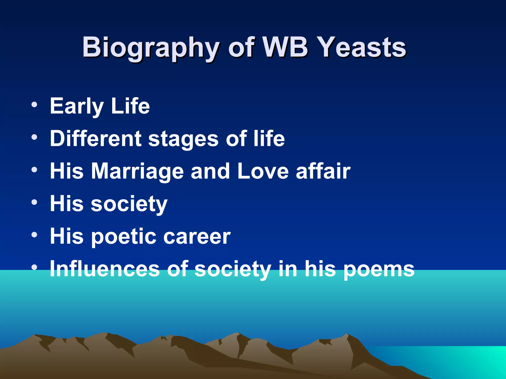 Biography of WB YeastsBiography of WB Yeasts
• Early Life
• Different stages of life
• His Marriage and Love affair
• His society
• His poetic career
• Influences of society in his poems
 