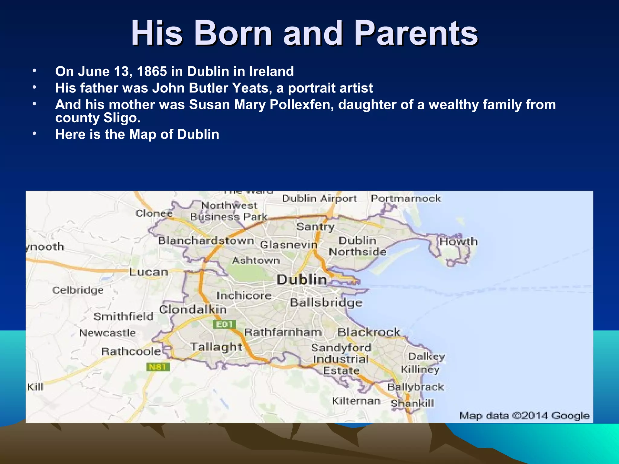 His Born and ParentsHis Born and Parents
• On June 13, 1865 in Dublin in Ireland
• His father was John Butler Yeats, a portrait artist
• And his mother was Susan Mary Pollexfen, daughter of a wealthy family from
county Sligo.
• Here is the Map of Dublin
 
