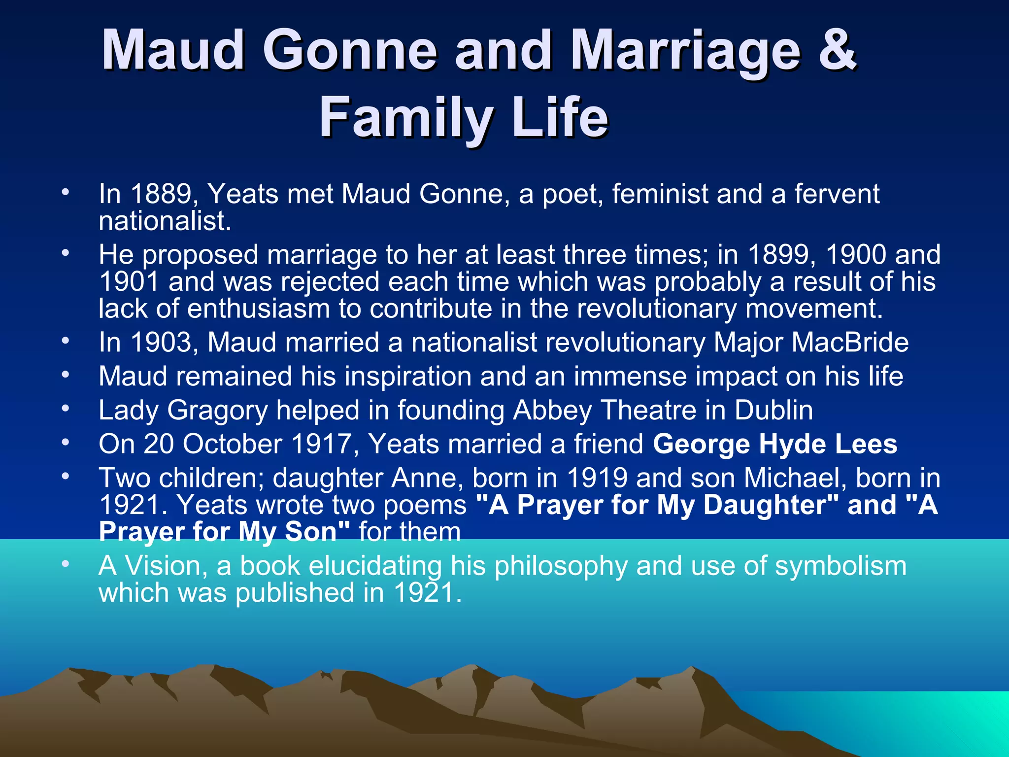 Maud Gonne and Marriage &Maud Gonne and Marriage &
Family LifeFamily Life
• In 1889, Yeats met Maud Gonne, a poet, feminist and a fervent
nationalist.
• He proposed marriage to her at least three times; in 1899, 1900 and
1901 and was rejected each time which was probably a result of his
lack of enthusiasm to contribute in the revolutionary movement.
• In 1903, Maud married a nationalist revolutionary Major MacBride
• Maud remained his inspiration and an immense impact on his life
• Lady Gragory helped in founding Abbey Theatre in Dublin
• On 20 October 1917, Yeats married a friend George Hyde Lees
• Two children; daughter Anne, born in 1919 and son Michael, born in
1921. Yeats wrote two poems "A Prayer for My Daughter" and "A
Prayer for My Son" for them
• A Vision, a book elucidating his philosophy and use of symbolism
which was published in 1921.
 