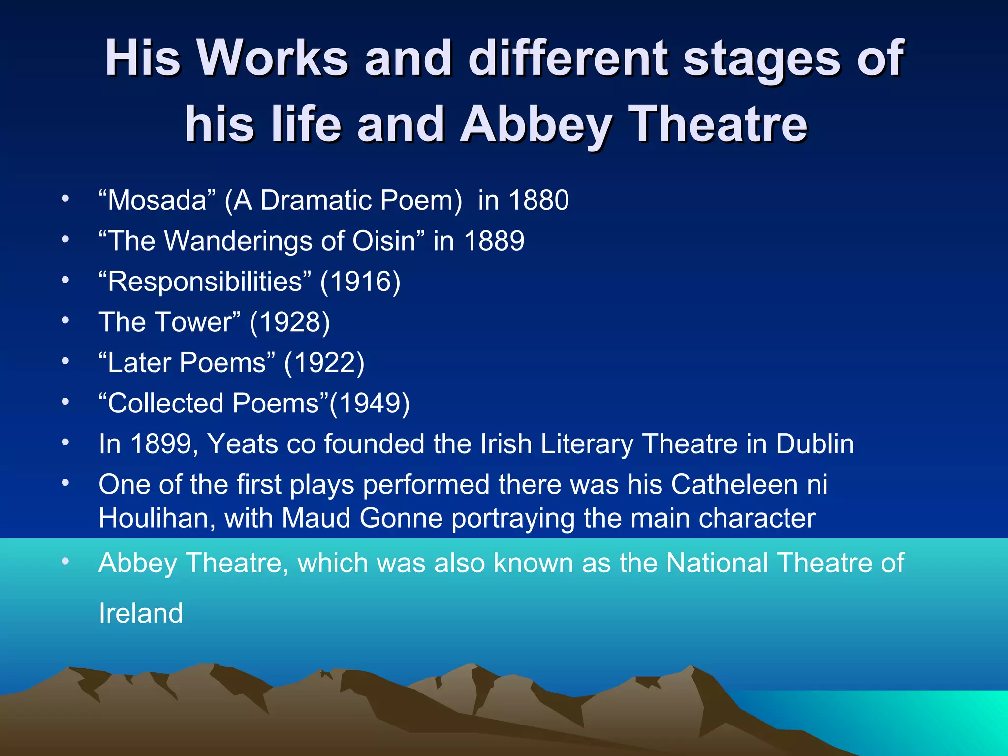 His Works and different stages ofHis Works and different stages of
his life and Abbey Theatrehis life and Abbey Theatre
• “Mosada” (A Dramatic Poem) in 1880
• “The Wanderings of Oisin” in 1889
• “Responsibilities” (1916)
• The Tower” (1928)
• “Later Poems” (1922)
• “Collected Poems”(1949)
• In 1899, Yeats co founded the Irish Literary Theatre in Dublin
• One of the first plays performed there was his Catheleen ni
Houlihan, with Maud Gonne portraying the main character
• Abbey Theatre, which was also known as the National Theatre of
Ireland
 