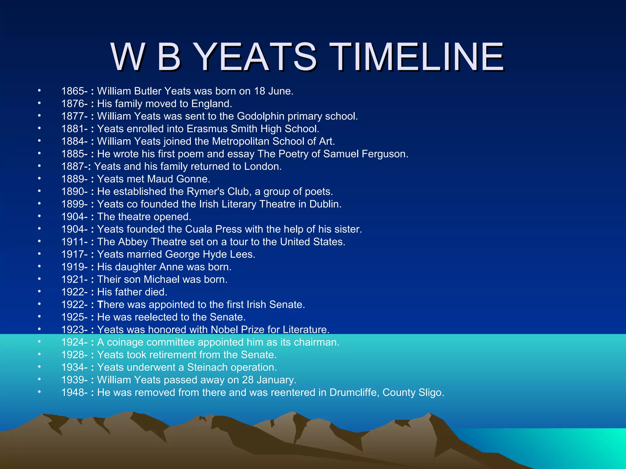 W B YEATS TIMELINEW B YEATS TIMELINE
• 1865- : William Butler Yeats was born on 18 June.
• 1876- : His family moved to England.
• 1877- : William Yeats was sent to the Godolphin primary school.
• 1881- : Yeats enrolled into Erasmus Smith High School.
• 1884- : William Yeats joined the Metropolitan School of Art.
• 1885- : He wrote his first poem and essay The Poetry of Samuel Ferguson.
• 1887-: Yeats and his family returned to London.
• 1889- : Yeats met Maud Gonne.
• 1890- : He established the Rymer's Club, a group of poets.
• 1899- : Yeats co founded the Irish Literary Theatre in Dublin.
• 1904- : The theatre opened.
• 1904- : Yeats founded the Cuala Press with the help of his sister.
• 1911- : The Abbey Theatre set on a tour to the United States.
• 1917- : Yeats married George Hyde Lees.
• 1919- : His daughter Anne was born.
• 1921- : Their son Michael was born.
• 1922- : His father died.
• 1922- : There was appointed to the first Irish Senate.
• 1925- : He was reelected to the Senate.
• 1923- : Yeats was honored with Nobel Prize for Literature.
• 1924- : A coinage committee appointed him as its chairman.
• 1928- : Yeats took retirement from the Senate.
• 1934- : Yeats underwent a Steinach operation.
• 1939- : William Yeats passed away on 28 January.
• 1948- : He was removed from there and was reentered in Drumcliffe, County Sligo.
 