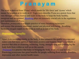 P r a n a y a m
The word is derived from 'Prana' which stands for 'life force' and 'Ayama' which
means 'to lengthen or to work on it'. Yogic texts describe Prana as a potent force that
runs through various chakras and nadis in the body to keep the body healthy,
energized and invigorated. Breathing plays an extremely crucial role in the regulation
and maintenance of Prana.
Therefore, pranayama is a simple practice of many breathing techniques
and asanas that promote emotional, mental and physical well-being. Breathing
facilitates oxygen supply to the brain as well as to rest of the body.
Pranayam benefits
Apart from rendering vitality to the body, it also enhances the quality of prana and
makes you feel more uplifted, motivated, positive and happier. Yoga is essentially a
practice that aims at cleansing, balancing, fixing, strengthening and challenging the
body both from within as well as on the outside.
Pranayam is a practice that helps in bringing the body, mind and soul in sync.
Practicing pranayama has great benefits for people suffering from anxiety disorders,
depression and other mental-health issues.
 