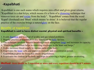 -Kapalbhati
Kapalbhati is one such asana which requires zero effort and gives great returns.
"Kapalbhati is a shat kriya, which means it's a form of a cleansing technique that
removes toxic air and toxins from the body“. 'Kapalbhati' comes from the word
'Kapal' (forehead) and 'Bhati' which means 'to shine'. It is believed that the regular
practice of the exercise brings a naturalglow on the face.
Benefits of Kapalbhati
Kapalbhati is said to have distinct mental, physical and spiritual benefits –
1. It aids digestion and removal of acidity and gas related problems.
2. Regular practice of kapalbhati is also beneficial for belly fat loss.
3. The technique involves forceful breathing which strengthens lungs and increases its capacity.
4. "Practicing Kapalbhati helps in removing blockages in the heart and lungs,"
5. It also increases blood supply to various parts of the body.
6. It activates the brain cells and improves memory and concentration power.
7. Kapalbhati is great for focus and checks forgetfulness.
8. It activates the chakras in the body and helps in achieving a higher, greater awakening,
Method- there should be 3 repetition or more and every repetition should be of 5 minute.
 
