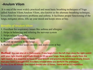 -Anulom Vilom
It is one of the most widely practiced and most basic breathing techniques of Yoga
called Anulom Vilom.Anulom Vilom, also known as the alternate breathing technique,
is excellent for respiratory problems and asthma. It facilitates proper functioning of the
lungs, mitigates stress, lifts up your mood and keeps stress at bay.
Benefits of Anulom Vilom
1. Excellent for respiratory issues like asthma and allergies
2. Helps in balancing and relaxing the nervous system
3. Helps relieve headaches
4. Removes toxins from the body
5. Builds up stamina in the lungs
6. Reduces stress and keeps anxiety and depression at bay
Method- You can also sit in Padmasana. If you begin from the left then close the right nostril
with your right thumb and inhale slowly to fill up your lungs. Now, exhale slowly from the
right nostril. It is essential to focus on your breath and practice the technique slowly. Ensure
that your back is straight and shoulders relaxed while you perform the pranayam.
Do this 15 to 30 minute. One round should take 15 times. There will be 2-3 repetition.
 