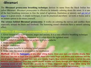 -Bhramari
The Bhramari pranayama breathing technique derives its name from the black Indian bee
called Bhramari. Bhramari pranayama is effective in instantly calming down the mind. It is one
of the best breathing exercises to free the mind of agitation, frustration or anxiety and get rid of
anger to a great extent. A simple technique, it can be practiced anywhere - at work or home and is
an instant option to de-stress yourself.
The science behind Bhramari pranayama- It works on calming the nerves and soothes them
especially around the brain and forehead. The humming sound vibrations have a natural calming
effect.
Benefits of Bhramari pranayama (Bee Breath)
1. Gives instant relief from tension, anger and anxiety. It is a very effective breathing technique
for people suffering from hypertension as it calms down the agitated mind.
2. Gives relief if you're feeling hot or have a slight headache
3. Helps mitigate migraines
4. Builds confidence
5. Pranayama benefits in reducing blood pressure
6. Helps calm the mind in preparation for meditation
Method- Sit on the Padmasana or any other sitting Asana. Close your eyes and breathe deeply. Now
close your ears lids or flaps with your thumbs. Place your index finger just above your eyebrows and the
rest of your Fingers over your eyes with your middle fingers. Now concentrate your mind on the area
between your eyebrows. Keep your mouth closed; breathe out slowly through your nose with making a
humming sound of Om. Repeat this process for 5 times. Important thing is that while doing this
Pranayama assume that your are being connected to all the positive energies of the universe.
 