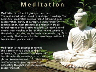 M e d I t a t I o n
Meditation is that which gives you deep rest.
The rest in meditation is said to be deeper than deep. The
benefits of meditation are manifold. A calm mind, good
concentration, clarity of perception, improvement in
communication, inner strength, and relaxation are all
natural results of meditating regularly. In today's world
where stress catches on faster than the eye can see or
the mind can perceive, meditation is no more a luxury. It is
a necessity. Meditation holds the power to unconditional
happiness and peace of mind.
Meditation is the practice of turning
one's attention to a single point of
reference. It can involve focusing on the
breath, on bodily sensations, or on a word or
phrase, known as a mantra. In other words,
meditation means pivoting away from
distracting thoughts and focusing on the
present moment.
 