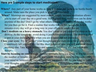 Here are 5 simple steps to start meditation:
Where? Any part of your home works as long it is quiet and there is no hustle-bustle
around. Make sure the place you pick is also well-ventilated.
When? Mornings are suggested by most experts simply because meditation allows
you to start off your day on a good note. Having said that, meditation can be done
anytime of the day! Don’t go by what others tell you – if middle of the day works
for you then go for it. Find a routine that works for you but be regular. A few
minutes every day will go a long way in your efforts to master this art.
Don’t meditate on a heavy stomach: You don’t want to put yourself to sleep or feel
drowsy. At the same time, avoid doing it just before meal-times. The idea is to find
a spot in your daily schedule when you are relaxed and not distracted.
Close your eyes: Try to ‘collect’ your thoughts and put them away for a little while.
Consciously tell yourself that for this short period of time you will not think about
anything else. Take a few minutes and normalise breathing and don’t rush into
things.
Start by focusing on your breath: Breathe normally for a few times. If it helps count
the number of breaths you take, to begin with. Mediation starts first by controlling
your mind to ‘concentrate’ on one thing and not wander off. As you learn to control
your thoughts you will find it easier to get into in a ‘thoughtless’ state, and then to
stay there longer. Each time your thoughts run away to another topic, you must
‘come back’ to focusing on your breath.
 