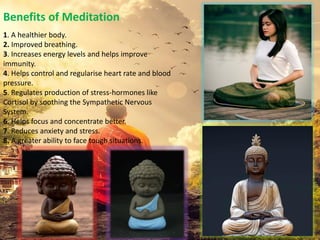 Benefits of Meditation
1. A healthier body.
2. Improved breathing.
3. Increases energy levels and helps improve
immunity.
4. Helps control and regularise heart rate and blood
pressure.
5. Regulates production of stress-hormones like
Cortisol by soothing the Sympathetic Nervous
System.
6. Helps focus and concentrate better.
7. Reduces anxiety and stress.
8. A greater ability to face tough situations.
 