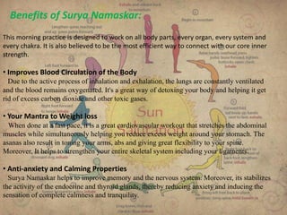 Benefits of Surya Namaskar:
This morning practice is designed to work on all body parts, every organ, every system and
every chakra. It is also believed to be the most efficient way to connect with our core inner
strength.
• Improves Blood Circulation of the Body
Due to the active process of inhalation and exhalation, the lungs are constantly ventilated
and the blood remains oxygenated. It's a great way of detoxing your body and helping it get
rid of excess carbon dioxide and other toxic gases.
• Your Mantra to Weight loss
When done at a fast pace, it is a great cardiovascular workout that stretches the abdominal
muscles while simultaneously helping you reduce excess weight around your stomach. The
asanas also result in toning your arms, abs and giving great flexibility to your spine.
Moreover, It helps to strengthen your entire skeletal system including your ligaments.
• Anti-anxiety and Calming Properties
Surya Namaskar helps to improve memory and the nervous system. Moreover, its stabilizes
the activity of the endocrine and thyroid glands, thereby reducing anxiety and inducing the
sensation of complete calmness and tranquility.
 
