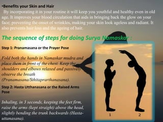 •Benefits your Skin and Hair
By incorporating it in your routine it will keep you youthful and healthy even in old
age. It improves your blood circulation that aids in bringing back the glow on your
face; preventing the onset of wrinkles, making your skin look ageless and radiant. It
also prevents hair loss and the ageing of hair.
The sequence of steps for doing Surya Namaskar :
Step 1: Pranamasana or the Prayer Pose
Fold both the hands in Namaskar mudra and
place them in front of the chest. Keep the
shoulders and elbows relaxed and passively
observe the breath
(Pranamasana/Sthitaprarthanasana).
Step 2: Hasta Utthanasana or the Raised Arms
Pose
Inhaling, in 3 seconds, keeping the feet firm,
raise the arms (kept straight) above the head,
slightly bending the trunk backwards (Hasta-
uttanasana).
 