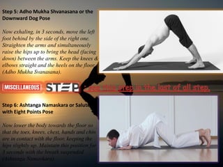 Step 5: Adho Mukha Shvanasana or the
Downward Dog Pose
Now exhaling, in 3 seconds, move the left
foot behind by the side of the right one.
Straighten the arms and simultaneously
raise the hips up to bring the head (facing
down) between the arms. Keep the knees &
elbows straight and the heels on the floor.
(Adho Mukha Svanasana).
Step 6: Ashtanga Namaskara or Salute
with Eight Points Pose
Now lower the body towards the floor so
that the toes, knees, chest, hands and chin
are in contact with the floor, keeping the
hips slightly up. Maintain this position for
3 seconds with the breath suspended
(Ashtanga Namaskara).
 