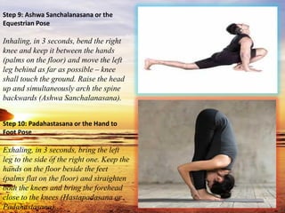 Step 9: Ashwa Sanchalanasana or the
Equestrian Pose
Inhaling, in 3 seconds, bend the right
knee and keep it between the hands
(palms on the floor) and move the left
leg behind as far as possible – knee
shall touch the ground. Raise the head
up and simultaneously arch the spine
backwards (Ashwa Sanchalanasana).
Step 10: Padahastasana or the Hand to
Foot Pose
Exhaling, in 3 seconds, bring the left
leg to the side of the right one. Keep the
hands on the floor beside the feet
(palms flat on the floor) and straighten
both the knees and bring the forehead
close to the knees (Hastapadasana or
Padahastasana).
 