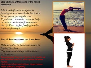 Step 11: Hasta Utthanasana or the Raised
Arms Pose
Inhale and lift the arms upwards
forming a curve towards the back with
biceps gently grazing the ears.
Experience a stretch in the entire body
as the arms make an effort to reach
the sky. Keep the feet firmly grounded
while performing it.
Step 12: Pranamasana or the Prayer Pose
Hold the palms in Namaskar mudra in
front of the chest
(Pranamasana/Sthitaprarthanasana –
as in step 1).
Recommended Practice: Practice 1-2 rounds, as
per individual comfort, with a pause between
rounds.
Limitations/Contraindications: Hypertension,
heart ailments, pregnancy.
 