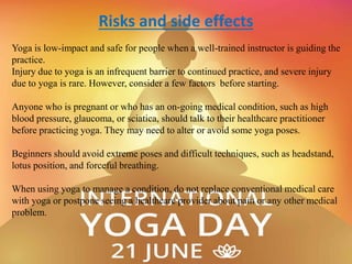 Risks and side effects
Yoga is low-impact and safe for people when a well-trained instructor is guiding the
practice.
Injury due to yoga is an infrequent barrier to continued practice, and severe injury
due to yoga is rare. However, consider a few factors before starting.
Anyone who is pregnant or who has an on-going medical condition, such as high
blood pressure, glaucoma, or sciatica, should talk to their healthcare practitioner
before practicing yoga. They may need to alter or avoid some yoga poses.
Beginners should avoid extreme poses and difficult techniques, such as headstand,
lotus position, and forceful breathing.
When using yoga to manage a condition, do not replace conventional medical care
with yoga or postpone seeing a healthcare provider about pain or any other medical
problem.
 
