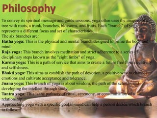 To convey its spiritual message and guide sessions, yoga often uses the imagery of a
tree with roots, a trunk, branches, blossoms, and fruits. Each "branch" of yoga
represents a different focus and set of characteristics.
The six branches are:
Hatha yoga: This is the physical and mental branch designed to prime the body and
mind.
Raja yoga: This branch involves meditation and strict adherence to a series of
disciplinary steps known as the "eight limbs" of yoga.
Karma yoga: This is a path of service that aims to create a future free from negativity
and selfishness.
Bhakti yoga: This aims to establish the path of devotion, a positive way to channel
emotions and cultivate acceptance and tolerance.
Jnana yoga: This branch of yoga is about wisdom, the path of the scholar, and
developing the intellect through study.
Tantra yoga: This is the pathway of ritual, ceremony, or consummation of a
relationship.
Approaching yoga with a specific goal in mind can help a person decide which branch
to follow.
Philosophy
 