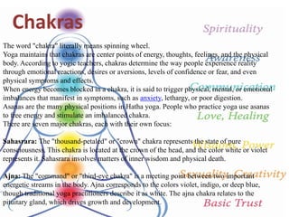 The word "chakra" literally means spinning wheel.
Yoga maintains that chakras are center points of energy, thoughts, feelings, and the physical
body. According to yogic teachers, chakras determine the way people experience reality
through emotional reactions, desires or aversions, levels of confidence or fear, and even
physical symptoms and effects.
When energy becomes blocked in a chakra, it is said to trigger physical, mental, or emotional
imbalances that manifest in symptoms, such as anxiety, lethargy, or poor digestion.
Asanas are the many physical positions in Hatha yoga. People who practice yoga use asanas
to free energy and stimulate an imbalanced chakra.
There are seven major chakras, each with their own focus:
Sahasrara: The "thousand-petaled" or "crown" chakra represents the state of pure
consciousness. This chakra is located at the crown of the head, and the color white or violet
represents it. Sahasrara involves matters of inner wisdom and physical death.
Ajna: The "command" or "third-eye chakra" is a meeting point between two important
energetic streams in the body. Ajna corresponds to the colors violet, indigo, or deep blue,
though traditional yoga practitioners describe it as white. The ajna chakra relates to the
pituitary gland, which drives growth and development.
Chakras
 
