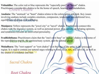 Vishuddha: The color red or blue represents the "especially pure" or "throat" chakra.
Practitioners consider this chakra to be the home of speech, hearing, and metabolism.
Anahata: The "unstruck" or "heart" chakra relates to the colors green and pink. Key issues
involving anahata include complex emotions, compassion, tenderness, unconditional love,
equilibrium, rejection, and wellbeing.
Manipura: Yellow represents the "jewel city" or "navel" chakra. Practitioners connect this
chakra with the digestive system, as well as personal power, fear, anxiety, developing opinions,
and tendencies towards an introverted personality.
Svadhishthana: Practitioners claim that the "one's own base" or "pelvic" chakra is the home of
the reproductive organs, the genitourinary system, and the adrenal gland.
Muladhara: The "root support" or "root chakra" is at the base of the spine in the coccygeal
region. It is said to contain our natural urges relating to food, sleep, sex, and survival, as well as
the source of avoidance and fear.
 