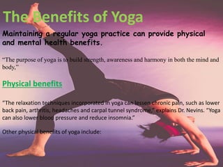 Maintaining a regular yoga practice can provide physical
and mental health benefits.
“The purpose of yoga is to build strength, awareness and harmony in both the mind and
body,”
The Benefits of Yoga
Physical benefits
“The relaxation techniques incorporated in yoga can lessen chronic pain, such as lower
back pain, arthritis, headaches and carpal tunnel syndrome,” explains Dr. Nevins. “Yoga
can also lower blood pressure and reduce insomnia.”
Other physical benefits of yoga include:
 