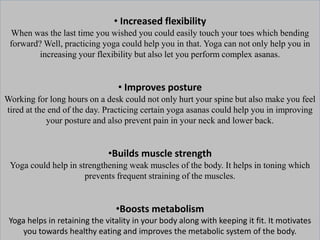 • Increased flexibility
When was the last time you wished you could easily touch your toes which bending
forward? Well, practicing yoga could help you in that. Yoga can not only help you in
increasing your flexibility but also let you perform complex asanas.
• Improves posture
Working for long hours on a desk could not only hurt your spine but also make you feel
tired at the end of the day. Practicing certain yoga asanas could help you in improving
your posture and also prevent pain in your neck and lower back.
•Builds muscle strength
Yoga could help in strengthening weak muscles of the body. It helps in toning which
prevents frequent straining of the muscles.
•Boosts metabolism
Yoga helps in retaining the vitality in your body along with keeping it fit. It motivates
you towards healthy eating and improves the metabolic system of the body.
 