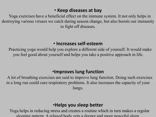 • Keep diseases at bay
Yoga exercises have a beneficial effect on the immune system. It not only helps in
destroying various viruses we catch during season change, but also boosts our immunity
to fight off diseases.
• Increases self-esteem
Practicing yoga would help you explore a different side of yourself. It would make
you feel good about yourself and helps you take a positive approach in life.
•Improves lung function
A lot of breathing exercises are said to improve lung function. Doing such exercises
in a long run could cure respiratory problems. It also increases the capacity of your
lungs.
•Helps you sleep better
Yoga helps in reducing stress and creates a routine which in turn makes a regular
 