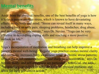 Mental benefits
Aside from the physical benefits, one of the best benefits of yoga is how
it helps a person manage stress, which is known to have devastating
effects on the body and mind. “Stress can reveal itself in many ways,
including back or neck pain, sleeping problems, headaches, drug abuse,
and an inability to concentrate,” says Dr. Nevins. “Yoga can be very
effective in developing coping skills and reaching a more positive
outlook on life.”
Yoga’s incorporation of meditation and breathing can help improve a
person’s mental well-being. “Regular yoga practice creates mental clarity
and calmness; increases body awareness; relieves chronic stress patterns;
relaxes the mind; centers attention; and sharpens concentration,” says Dr.
Nevins. Body- and self-awareness are particularly beneficial, she adds,
“because they can help with early detection of physical problems and
allow for early preventive action.”
 