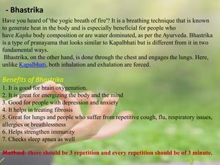 - Bhastrika
Have you heard of 'the yogic breath of fire'? It is a breathing technique that is known
to generate heat in the body and is especially beneficial for people who
have Kapha body composition or are water dominated, as per the Ayurveda. Bhastrika
is a type of pranayama that looks similar to Kapalbhati but is different from it in two
fundamental ways.
Bhastrika, on the other hand, is done through the chest and engages the lungs. Here,
unlike Kapalbhati, both inhalation and exhalation are forced.
Benefits of Bhastrika
1. It is good for brain oxygenation.
2. It is great for energizing the body and the mind
3. Good for people with depression and anxiety
4. It helps in treating fibrosis
5. Great for lungs and people who suffer from repetitive cough, flu, respiratory issues,
allergies or breathlessness
6. Helps strengthen immunity
7. Checks sleep apnea as well
Method- there should be 3 repetition and every repetition should be of 3 minute.
 