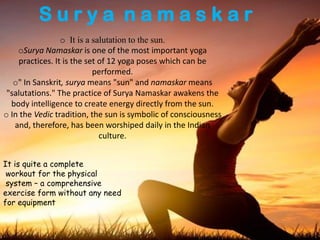 S u r y a n a m a s k a r
o It is a salutation to the sun.
oSurya Namaskar is one of the most important yoga
practices. It is the set of 12 yoga poses which can be
performed.
o" In Sanskrit, surya means "sun" and namaskar means
"salutations." The practice of Surya Namaskar awakens the
body intelligence to create energy directly from the sun.
o In the Vedic tradition, the sun is symbolic of consciousness
and, therefore, has been worshiped daily in the Indian
culture.
It is quite a complete
workout for the physical
system – a comprehensive
exercise form without any need
for equipment
 