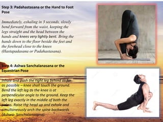 Step 3: Padahastasana or the Hand to Foot
Pose
Immediately, exhaling in 3 seconds, slowly
bend forward from the waist, keeping the
legs straight and the head between the
hands and knees very lightly bent. Bring the
hands down to the floor beside the feet and
the forehead close to the knees
(Hastapadasana or Padahastasana).
Step 4: Ashwa Sanchalanasana or the
Equestrian Pose
Inhale and push the right leg behind as far
as possible – knee shall touch the ground.
Bend the left leg as the knee is at
perpendicular angle to the ground. Keep the
left leg exactly in the middle of both the
palms. Raise the head up and exhale and
simultaneously arch the spine backwards
(Ashwa- Sanchalanasana).
 