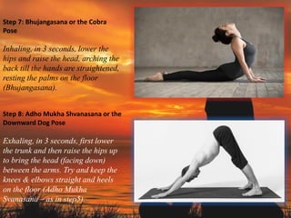 Step 7: Bhujangasana or the Cobra
Pose
Inhaling, in 3 seconds, lower the
hips and raise the head, arching the
back till the hands are straightened,
resting the palms on the floor
(Bhujangasana).
Step 8: Adho Mukha Shvanasana or the
Downward Dog Pose
Exhaling, in 3 seconds, first lower
the trunk and then raise the hips up
to bring the head (facing down)
between the arms. Try and keep the
knees & elbows straight and heels
on the floor (Adho Mukha
Svanasana – as in step5).
 