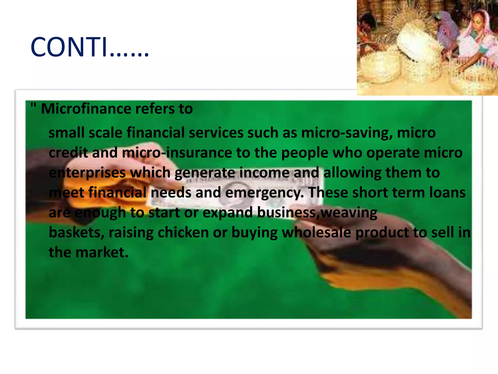 CONTI……
" Microfinance refers to
small scale financial services such as micro‐saving, micro
credit and micro‐insurance to the people who operate micro
enterprises which generate income and allowing them to
meet financial needs and emergency. These short term loans
are enough to start or expand business,weaving
baskets, raising chicken or buying wholesale product to sell in
the market.
 