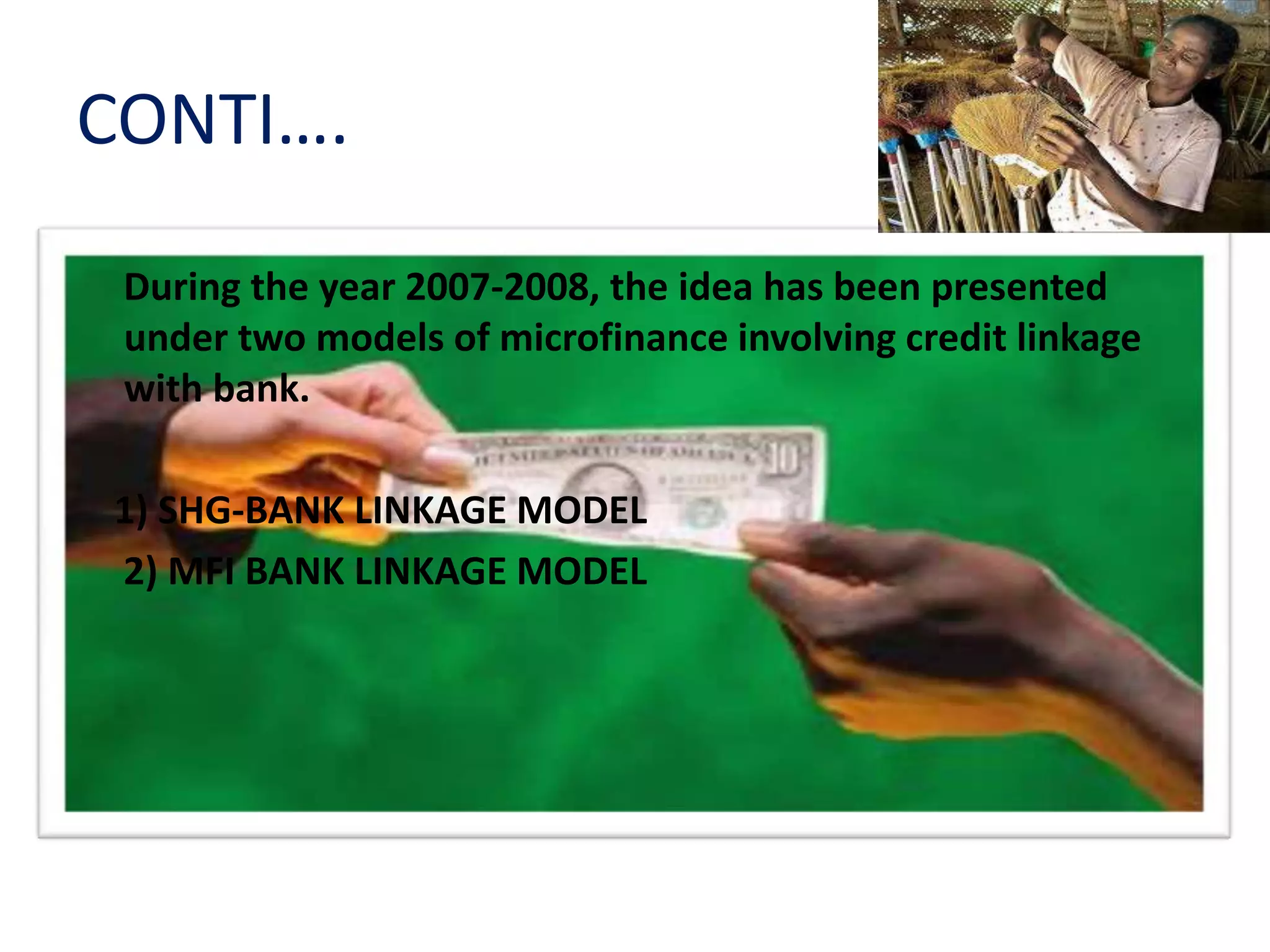 CONTI….
During the year 2007-2008, the idea has been presented
under two models of microfinance involving credit linkage
with bank.
1) SHG-BANK LINKAGE MODEL
2) MFI BANK LINKAGE MODEL
 