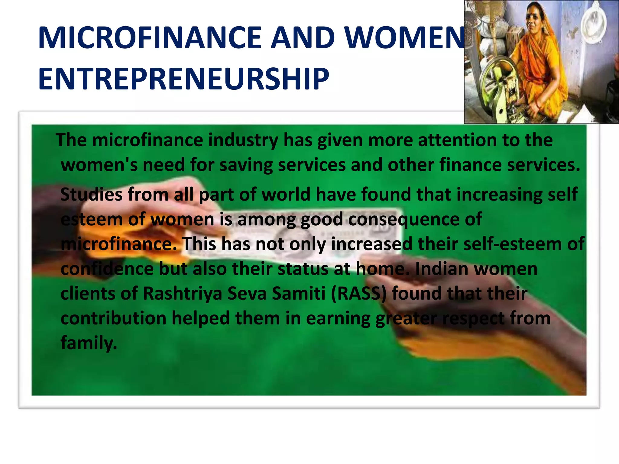 MICROFINANCE AND WOMEN
ENTREPRENEURSHIP
The microfinance industry has given more attention to the
women's need for saving services and other finance services.
Studies from all part of world have found that increasing self
esteem of women is among good consequence of
microfinance. This has not only increased their self‐esteem of
confidence but also their status at home. Indian women
clients of Rashtriya Seva Samiti (RASS) found that their
contribution helped them in earning greater respect from
family.
 