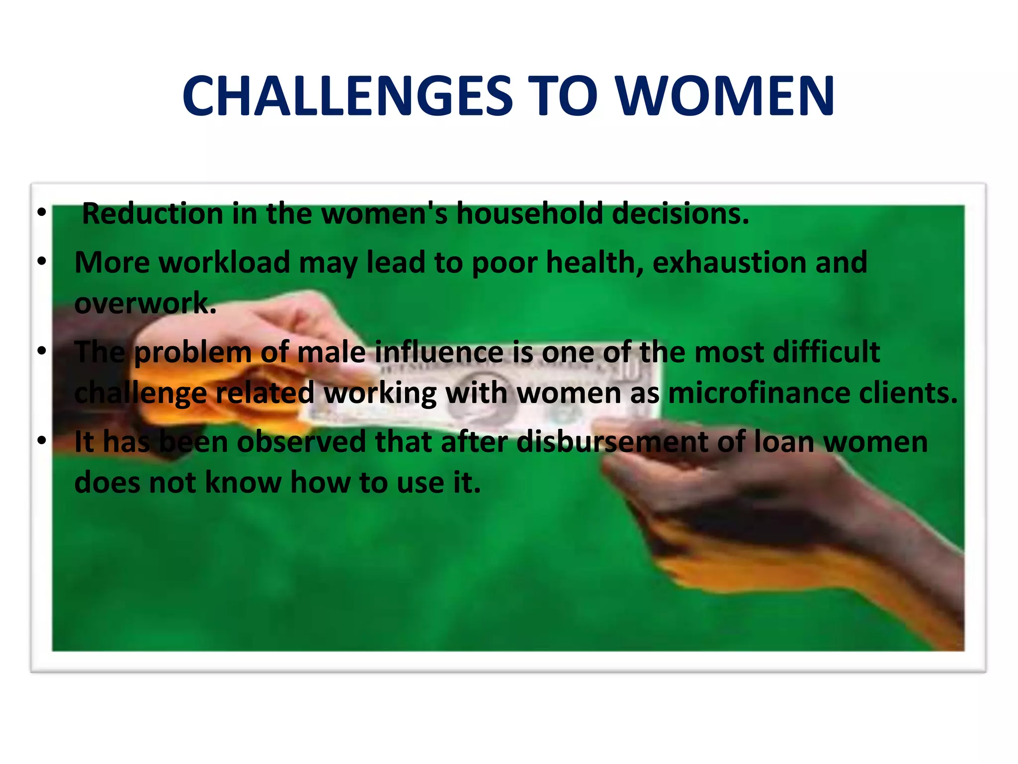 CHALLENGES TO WOMEN
• Reduction in the women's household decisions.
• More workload may lead to poor health, exhaustion and
overwork.
• The problem of male influence is one of the most difficult
challenge related working with women as microfinance clients.
• It has been observed that after disbursement of loan women
does not know how to use it.
 