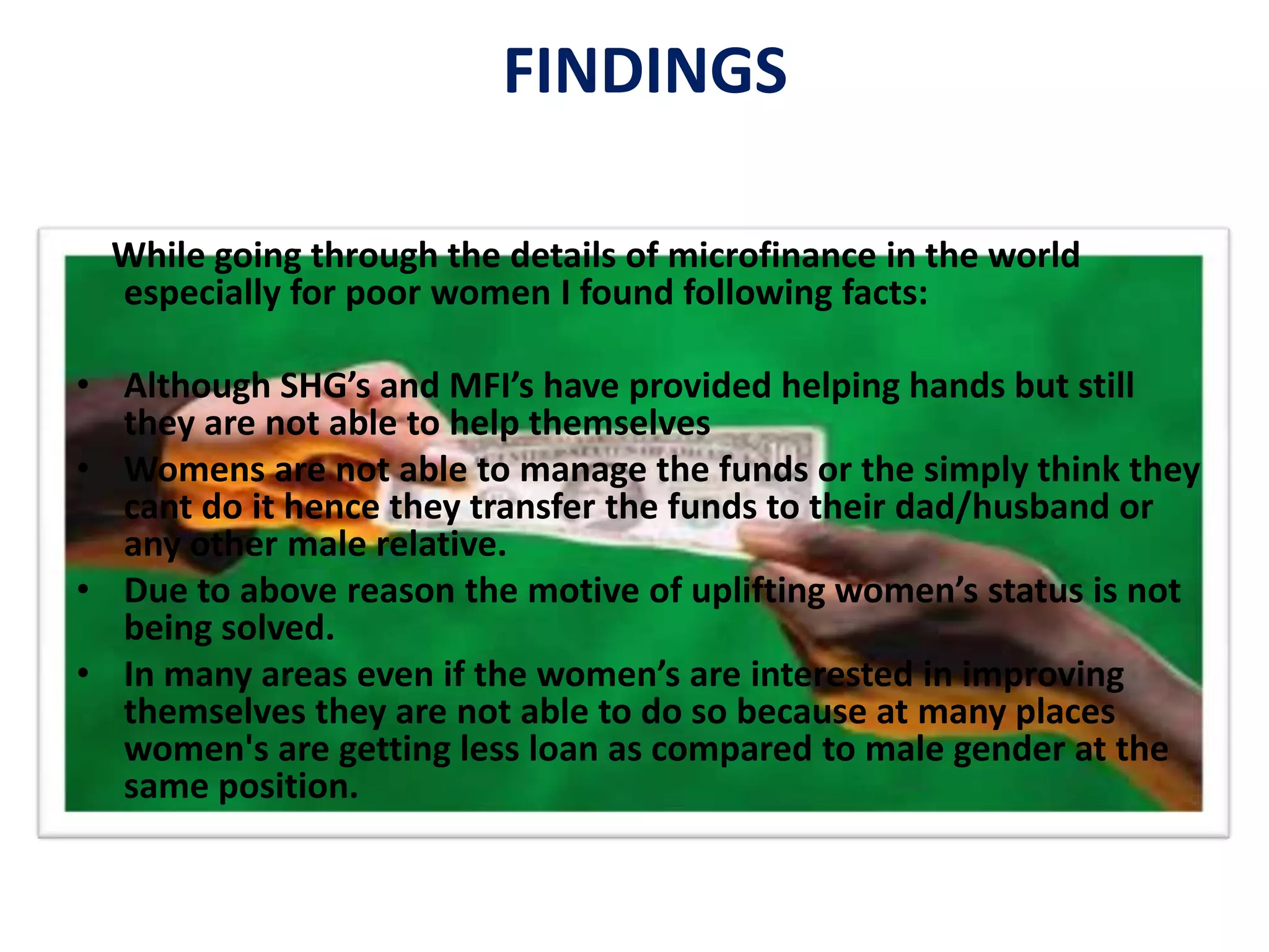 FINDINGS
While going through the details of microfinance in the world
especially for poor women I found following facts:
• Although SHG’s and MFI’s have provided helping hands but still
they are not able to help themselves
• Womens are not able to manage the funds or the simply think they
cant do it hence they transfer the funds to their dad/husband or
any other male relative.
• Due to above reason the motive of uplifting women’s status is not
being solved.
• In many areas even if the women’s are interested in improving
themselves they are not able to do so because at many places
women's are getting less loan as compared to male gender at the
same position.
 
