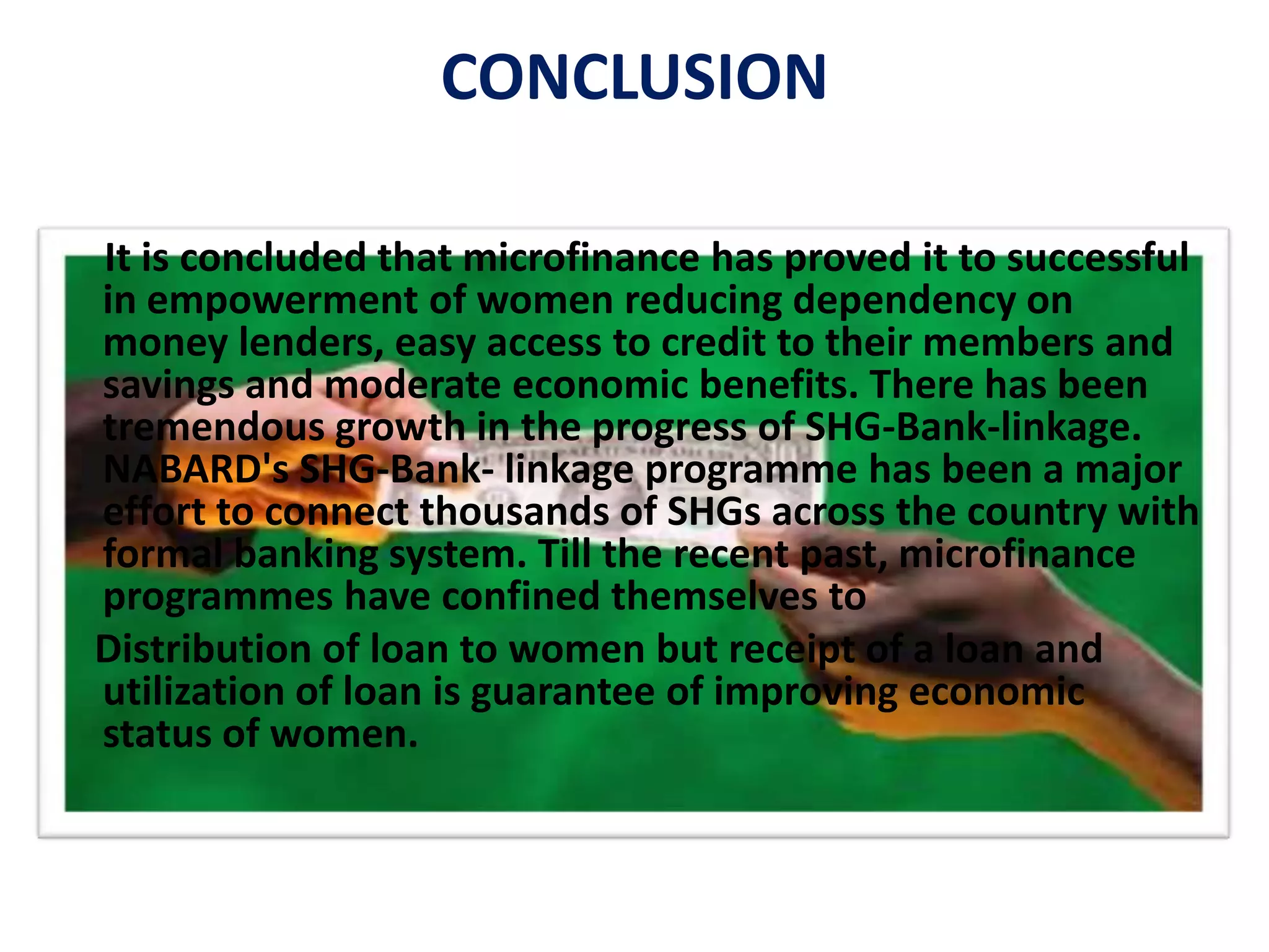 CONCLUSION
It is concluded that microfinance has proved it to successful
in empowerment of women reducing dependency on
money lenders, easy access to credit to their members and
savings and moderate economic benefits. There has been
tremendous growth in the progress of SHG-Bank-linkage.
NABARD's SHG-Bank- linkage programme has been a major
effort to connect thousands of SHGs across the country with
formal banking system. Till the recent past, microfinance
programmes have confined themselves to
Distribution of loan to women but receipt of a loan and
utilization of loan is guarantee of improving economic
status of women.
 