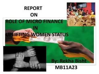 REPORT
ON
ROLE OF MICRO FINANCE
IN
UPLIFTING WOMEN STATUS
By: Rekha Bisht
MB11A23
 